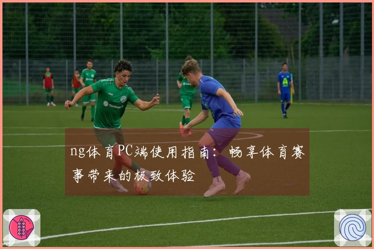 ng体育PC端使用指南：畅享体育赛事带来的极致体验