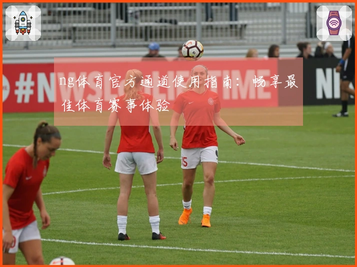 ng体育官方通道使用指南：畅享最佳体育赛事体验
