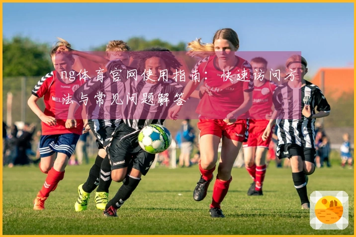 ng体育官网使用指南：快速访问方法与常见问题解答
